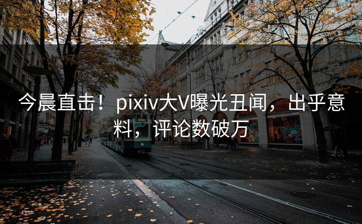 今晨直击!pixiv大V曝光丑闻,出乎意料,评论数破万 今晨直击!pixiv大V曝光丑闻,出乎意料,评论数破万