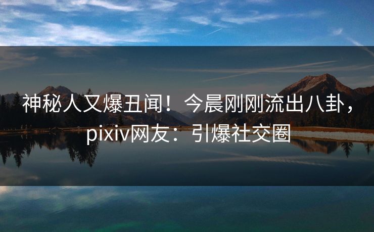 神秘人又爆丑闻！今晨刚刚流出八卦，pixiv网友：引爆社交圈
