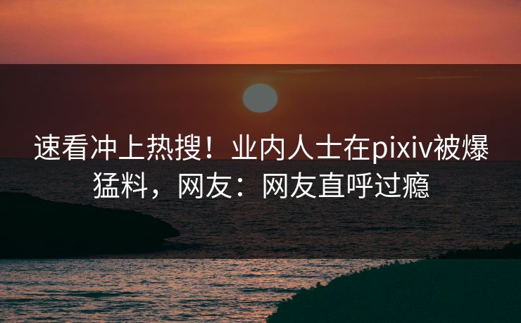 速看冲上热搜!业内人士在pixiv被爆猛料,网友:网友直呼过瘾 速看冲上热搜!业内人士在pixiv被爆猛料,网友:网友直呼过瘾