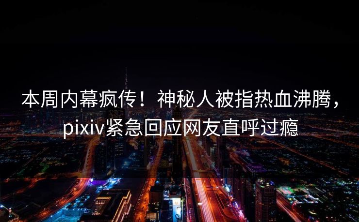 本周内幕疯传！神秘人被指热血沸腾，pixiv紧急回应网友直呼过瘾