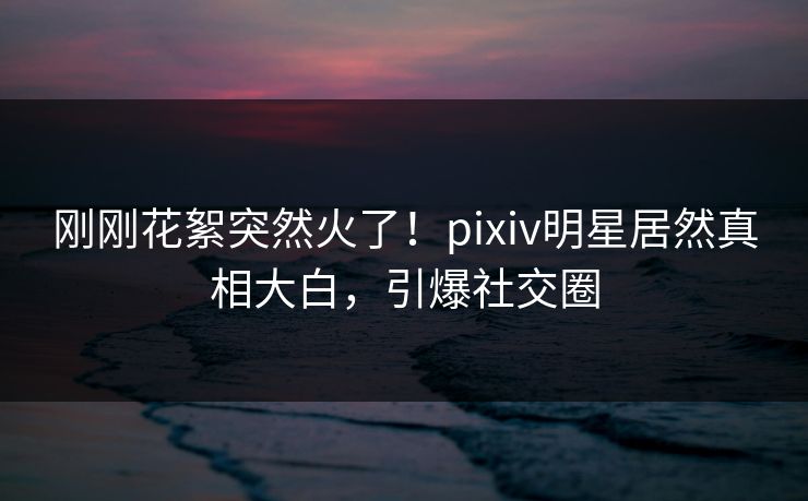 刚刚花絮突然火了！pixiv明星居然真相大白，引爆社交圈