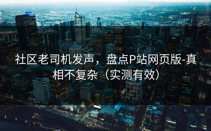 社区老司机发声，盘点P站网页版-真相不复杂（实测有效）