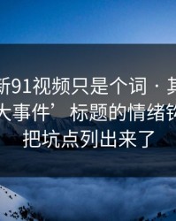 你以为新91视频只是个词 · 其实牵着一条‘大事件’标题的情绪钩子：我把坑点列出来了
