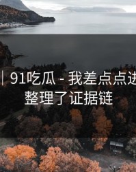 我服了｜91吃瓜 - 我差点点进去｜我整理了证据链