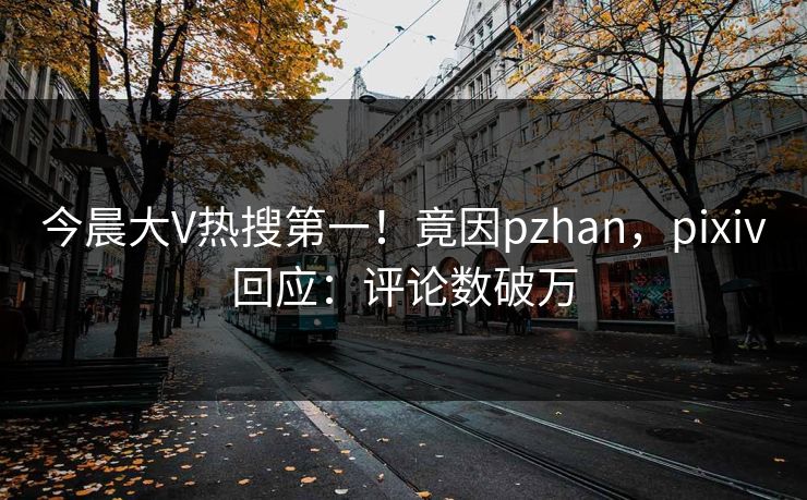 今晨大V热搜第一！竟因pzhan，pixiv回应：评论数破万