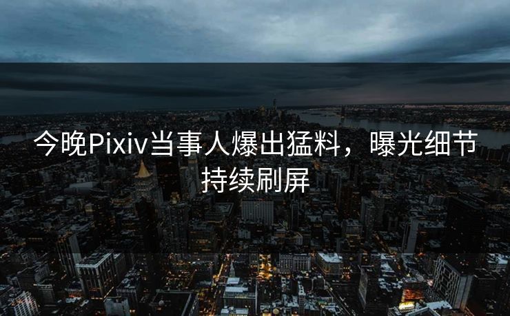 今晚Pixiv当事人爆出猛料，曝光细节持续刷屏