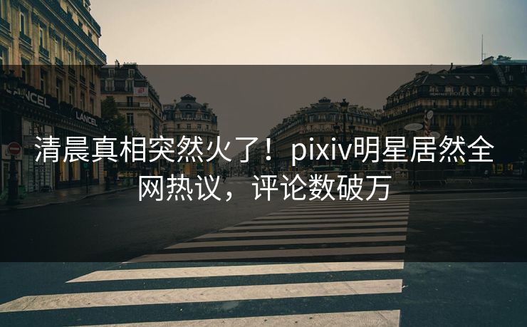 清晨真相突然火了!pixiv明星居然全网热议,评论数破万 清晨真相突然火了!pixiv明星居然全网热议,评论数破万