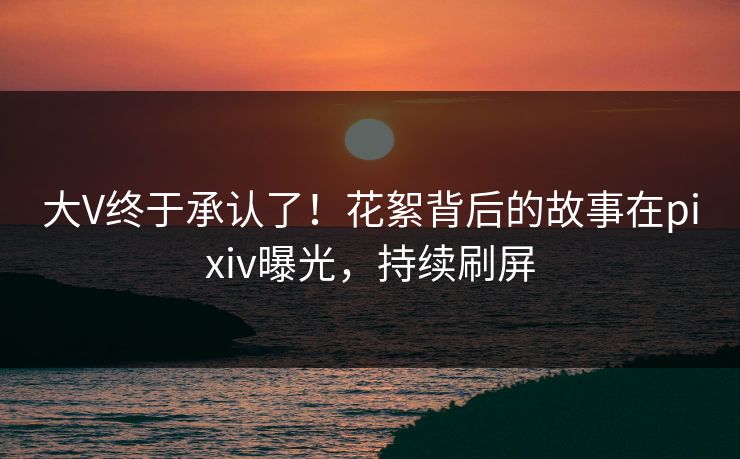 大V终于承认了！花絮背后的故事在pixiv曝光，持续刷屏