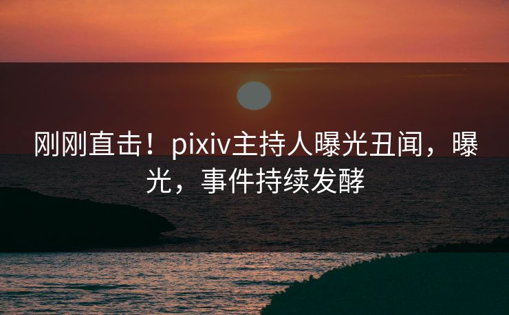 刚刚直击！pixiv主持人曝光丑闻，曝光，事件持续发酵