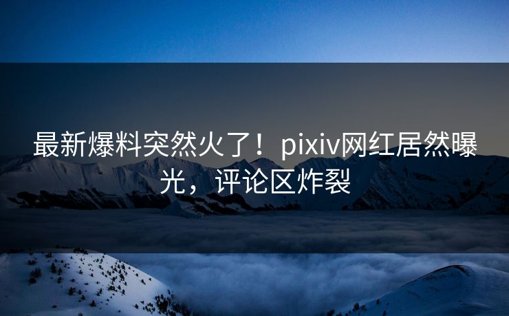 最新爆料突然火了！pixiv网红居然曝光，评论区炸裂