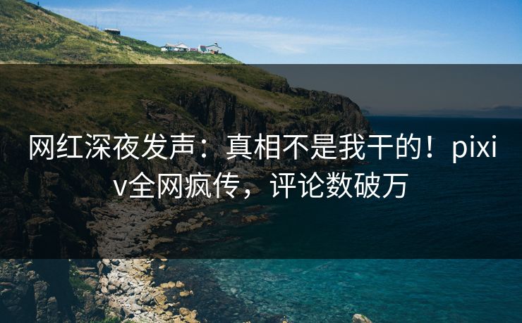 网红深夜发声：真相不是我干的！pixiv全网疯传，评论数破万
