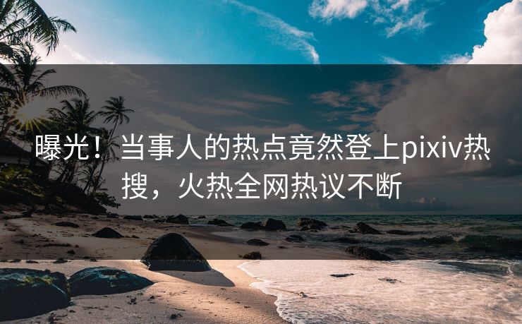 曝光！当事人的热点竟然登上pixiv热搜，火热全网热议不断