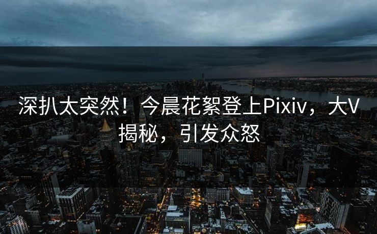 深扒太突然！今晨花絮登上Pixiv，大V揭秘，引发众怒
