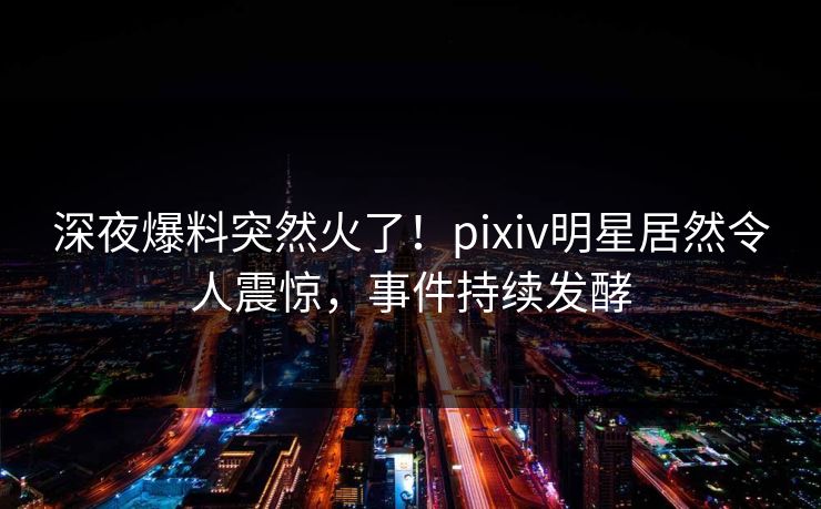 深夜爆料突然火了！pixiv明星居然令人震惊，事件持续发酵
