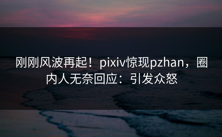 刚刚风波再起！pixiv惊现pzhan，圈内人无奈回应：引发众怒
