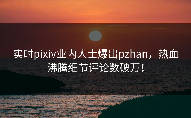 实时pixiv业内人士爆出pzhan，热血沸腾细节评论数破万！