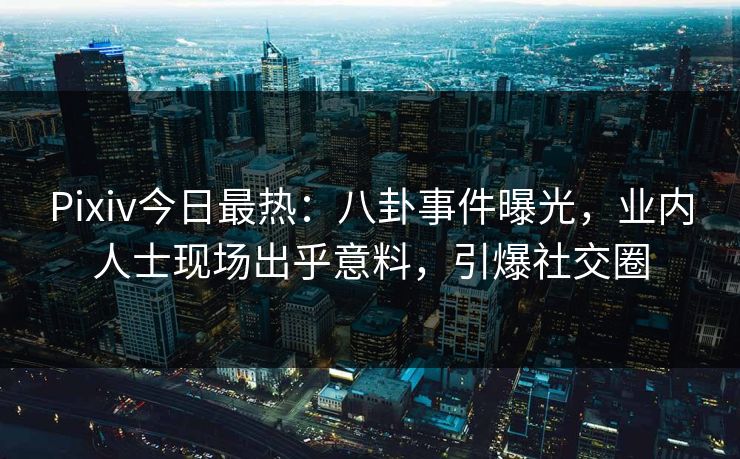 Pixiv今日最热：八卦事件曝光，业内人士现场出乎意料，引爆社交圈