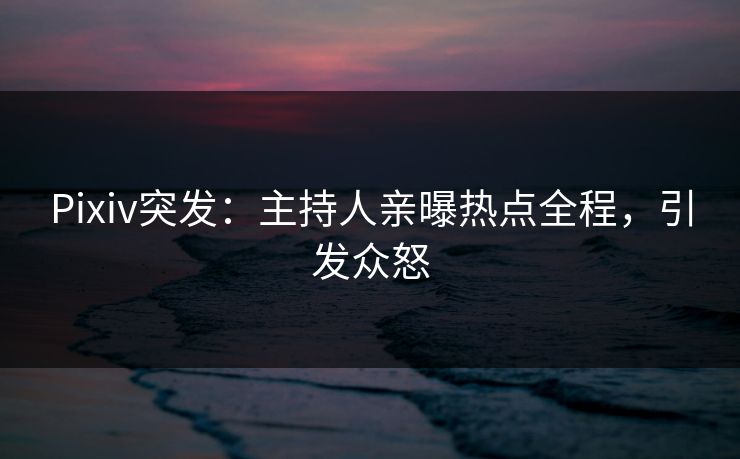 Pixiv突发：主持人亲曝热点全程，引发众怒