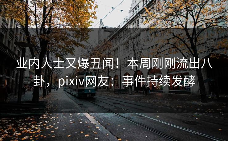 业内人士又爆丑闻！本周刚刚流出八卦，pixiv网友：事件持续发酵