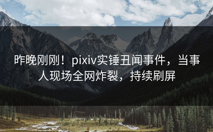 昨晚刚刚！pixiv实锤丑闻事件，当事人现场全网炸裂，持续刷屏
