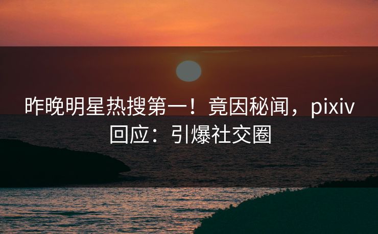 昨晚明星热搜第一！竟因秘闻，pixiv回应：引爆社交圈