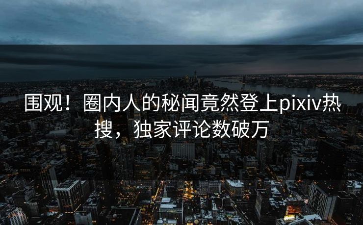 围观！圈内人的秘闻竟然登上pixiv热搜，独家评论数破万