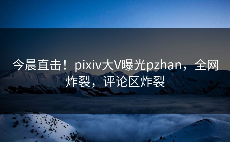 今晨直击！pixiv大V曝光pzhan，全网炸裂，评论区炸裂