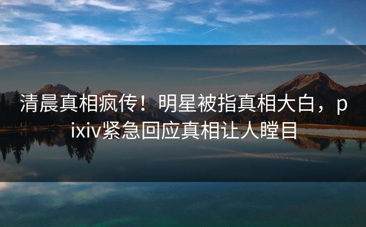 清晨真相疯传！明星被指真相大白，pixiv紧急回应真相让人瞠目