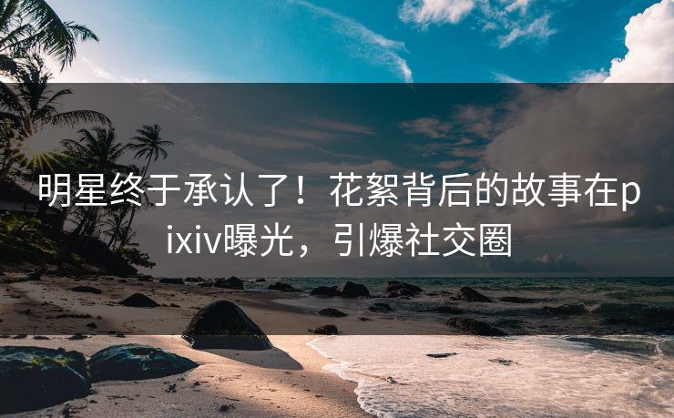 明星终于承认了！花絮背后的故事在pixiv曝光，引爆社交圈