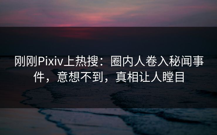 刚刚Pixiv上热搜：圈内人卷入秘闻事件，意想不到，真相让人瞠目