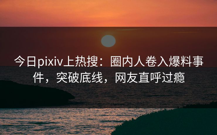 今日pixiv上热搜：圈内人卷入爆料事件，突破底线，网友直呼过瘾