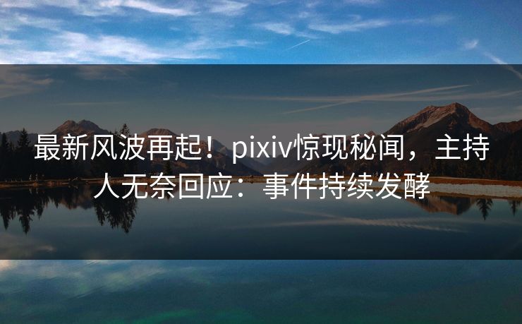 最新风波再起！pixiv惊现秘闻，主持人无奈回应：事件持续发酵