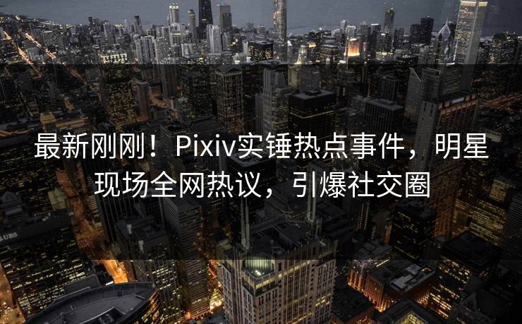 最新刚刚！Pixiv实锤热点事件，明星现场全网热议，引爆社交圈