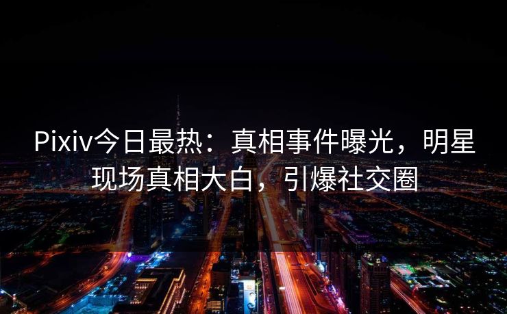 Pixiv今日最热：真相事件曝光，明星现场真相大白，引爆社交圈