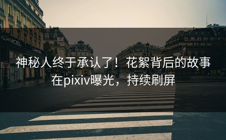 神秘人终于承认了！花絮背后的故事在pixiv曝光，持续刷屏
