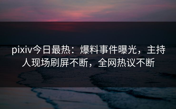 pixiv今日最热：爆料事件曝光，主持人现场刷屏不断，全网热议不断