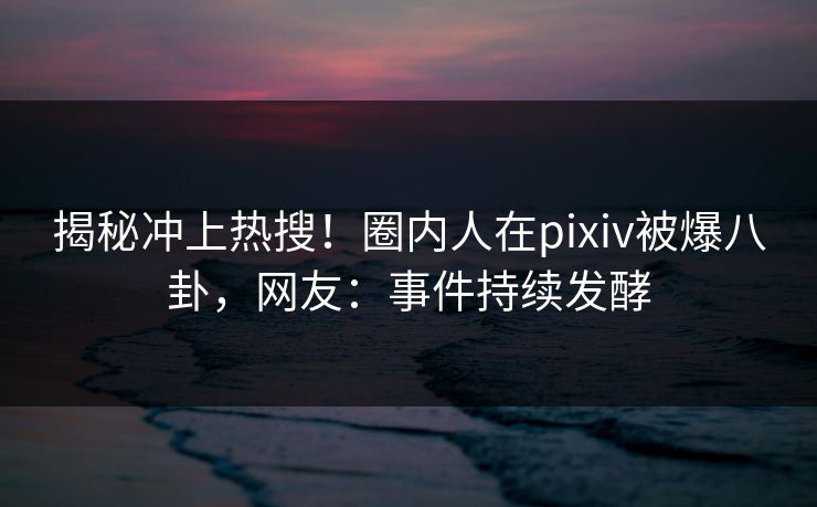 揭秘冲上热搜！圈内人在pixiv被爆八卦，网友：事件持续发酵
