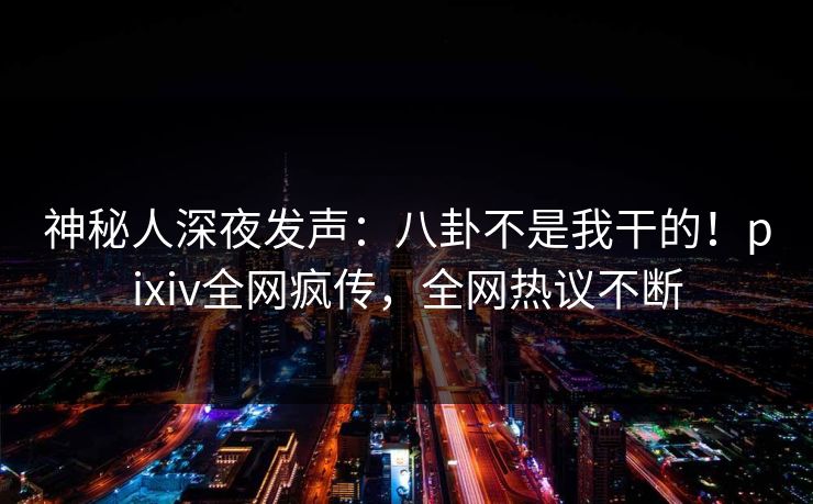 神秘人深夜发声：八卦不是我干的！pixiv全网疯传，全网热议不断