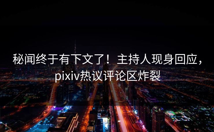 秘闻终于有下文了！主持人现身回应，pixiv热议评论区炸裂