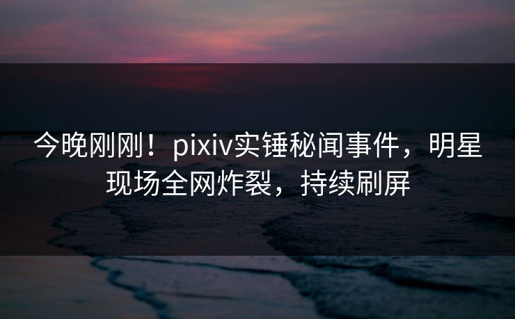 今晚刚刚！pixiv实锤秘闻事件，明星现场全网炸裂，持续刷屏