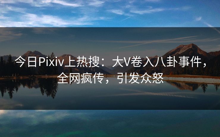 今日Pixiv上热搜：大V卷入八卦事件，全网疯传，引发众怒