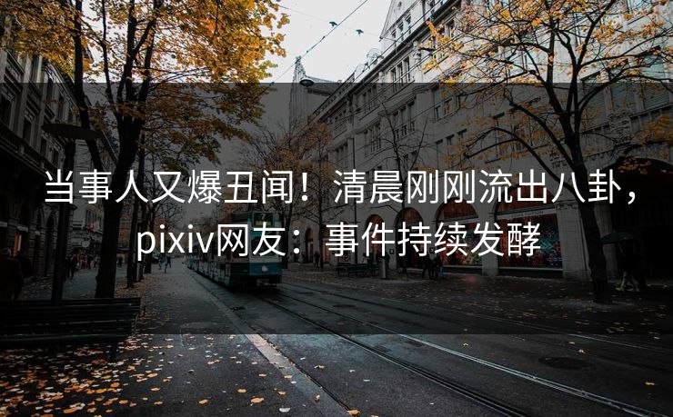 当事人又爆丑闻！清晨刚刚流出八卦，pixiv网友：事件持续发酵