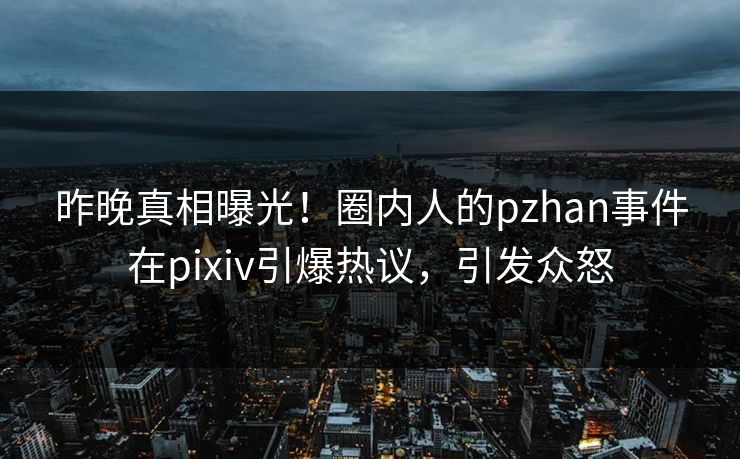 昨晚真相曝光！圈内人的pzhan事件在pixiv引爆热议，引发众怒