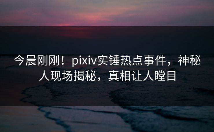 今晨刚刚！pixiv实锤热点事件，神秘人现场揭秘，真相让人瞠目