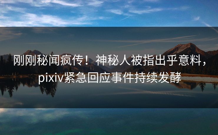 刚刚秘闻疯传！神秘人被指出乎意料，pixiv紧急回应事件持续发酵