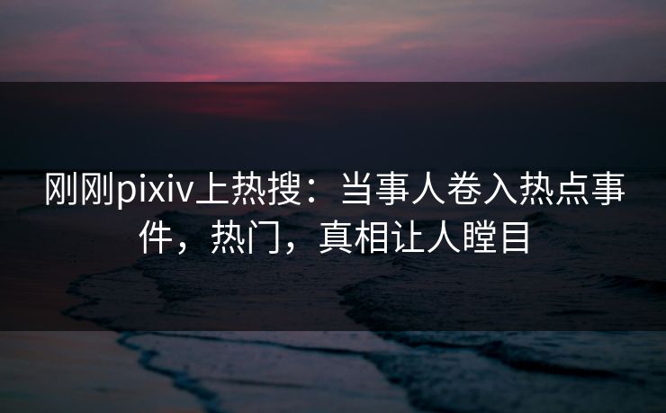 刚刚pixiv上热搜：当事人卷入热点事件，热门，真相让人瞠目