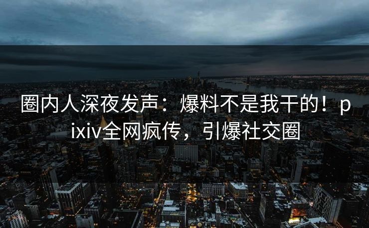 圈内人深夜发声：爆料不是我干的！pixiv全网疯传，引爆社交圈