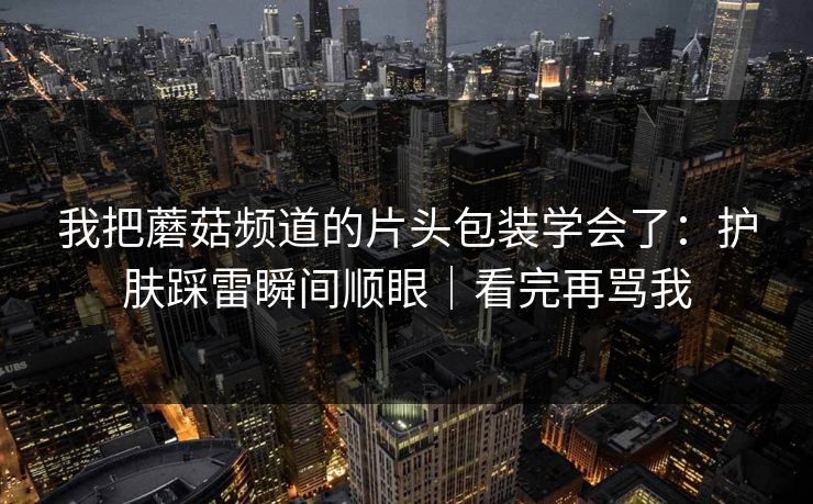 我把蘑菇频道的片头包装学会了：护肤踩雷瞬间顺眼｜看完再骂我