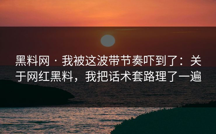 黑料网 · 我被这波带节奏吓到了：关于网红黑料，我把话术套路理了一遍
