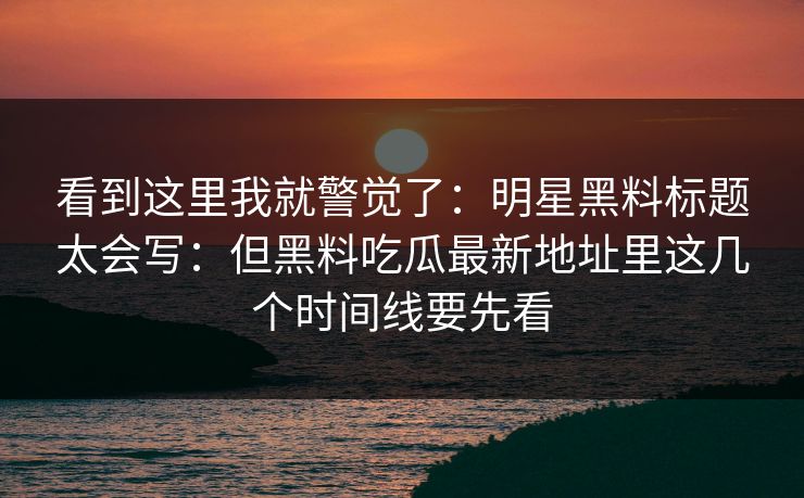 看到这里我就警觉了：明星黑料标题太会写：但黑料吃瓜最新地址里这几个时间线要先看